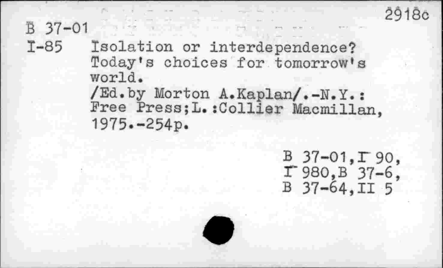 ﻿В 37-01
1-85 Isolation or interdependence? Today’s choices for tomorrow’s world.
/Ed.by Morton A.Kaplan/.-N.Y.: Free Press;!.:Collier Macmillan, 1975.-254p.
2$1Ôc
В 37-01,Г 90, Г 980,В 37-6, В 37-64,11 5